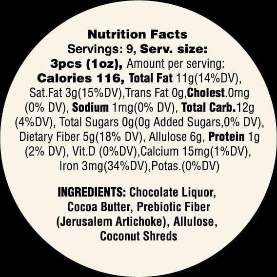 Nutrition Facts for Goalz Keto Friendly Dark Chocolate with Coconut flavor. Servings: 9 Serving Size 3 pcs (1oz) Calories: 116 Total fat 11g, Cholestrol 0mg, Sodium 1 mg, Added Sugars 0 grams, Allulose 6 grams, Protein 1g, Calcium 15 mg, Iron 3 mg. Ingredients: Chocolate Liquor, Cocoa Butter, Prebiotic Fiber (Jerusalem Artichoke). Allulose, Organic Coconut Shreds  